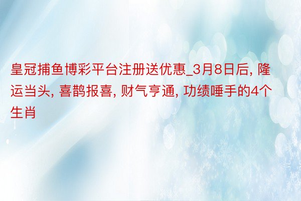 皇冠捕鱼博彩平台注册送优惠_3月8日后, 隆运当头, 喜鹊报喜, 财气亨通, 功绩唾手的4个生肖