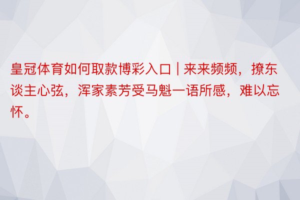 皇冠体育如何取款博彩入口 | 来来频频，撩东谈主心弦，浑家素芳受马魁一语所感，难以忘怀。