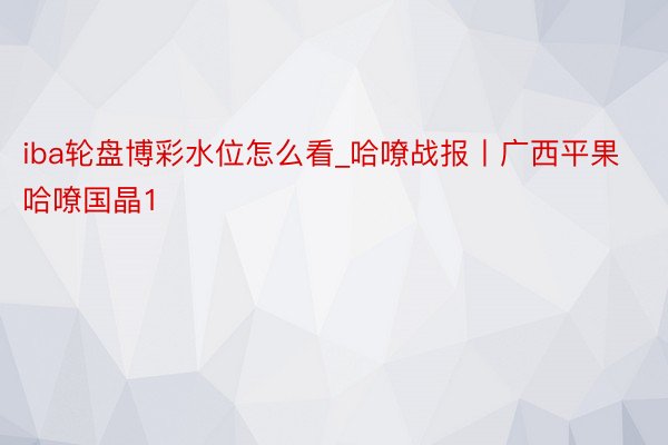 iba轮盘博彩水位怎么看_哈嘹战报丨广西平果哈嘹国晶1