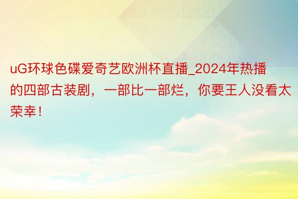 uG环球色碟爱奇艺欧洲杯直播_2024年热播的四部古装剧，一部比一部烂，你要王人没看太荣幸！