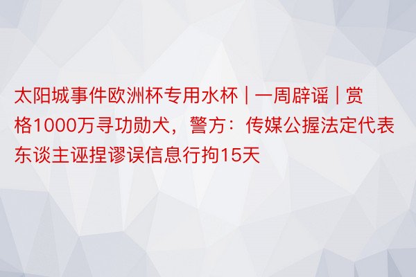 太阳城事件欧洲杯专用水杯 | 一周辟谣 | 赏格1000万寻功勋犬，警方：传媒公握法定代表东谈主诬捏谬误信息行拘15天