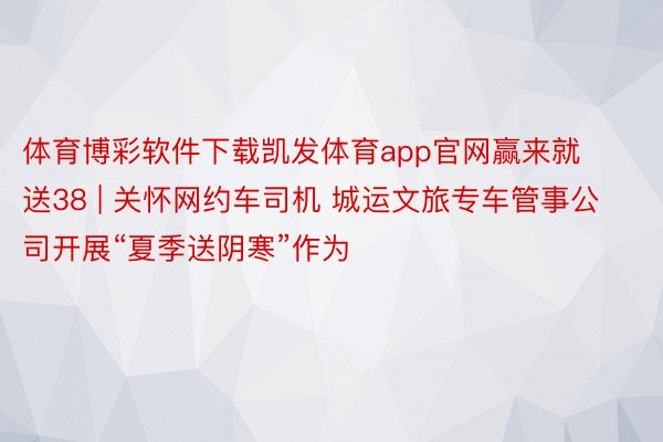 体育博彩软件下载凯发体育app官网赢来就送38 | 关怀网约车司机 城运文旅专车管事公司开展“夏季送阴寒”作为