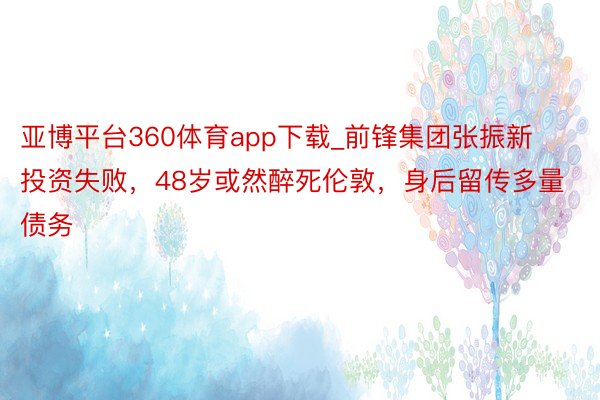 亚博平台360体育app下载_前锋集团张振新投资失败，48岁或然醉死伦敦，身后留传多量债务