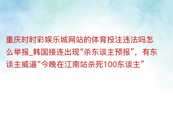 重庆时时彩娱乐城网站的体育投注违法吗怎么举报_韩国接连出现“杀东谈主预报”，有东谈主威逼“今晚在江南站杀死100东谈主”