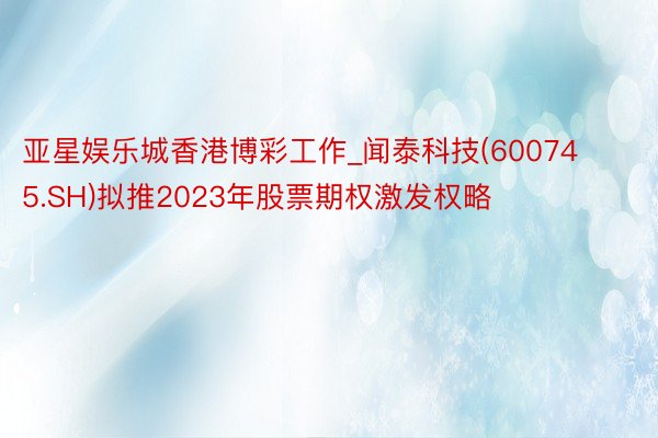 亚星娱乐城香港博彩工作_闻泰科技(600745.SH)拟推2023年股票期权激发权略