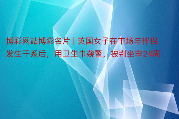 博彩网站博彩名片 | 英国女子在市场与伴侣发生干系后，用卫生巾袭警，被判坐牢24周