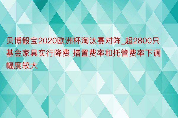 贝博骰宝2020欧洲杯淘汰赛对阵_超2800只基金家具实行降费 措置费率和托管费率下调幅度较大