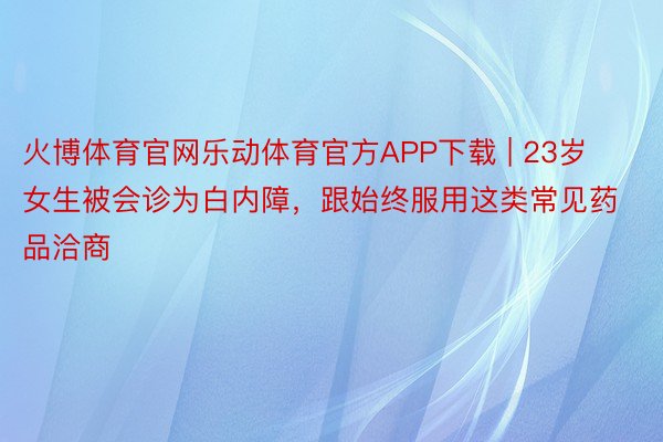 火博体育官网乐动体育官方APP下载 | 23岁女生被会诊为白内障，跟始终服用这类常见药品洽商