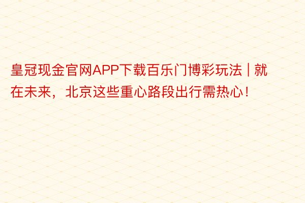 皇冠现金官网APP下载百乐门博彩玩法 | 就在未来，北京这些重心路段出行需热心！