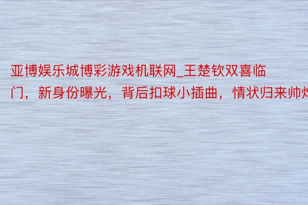 亚博娱乐城博彩游戏机联网_王楚钦双喜临门，新身份曝光，背后扣球小插曲，情状归来帅炸天