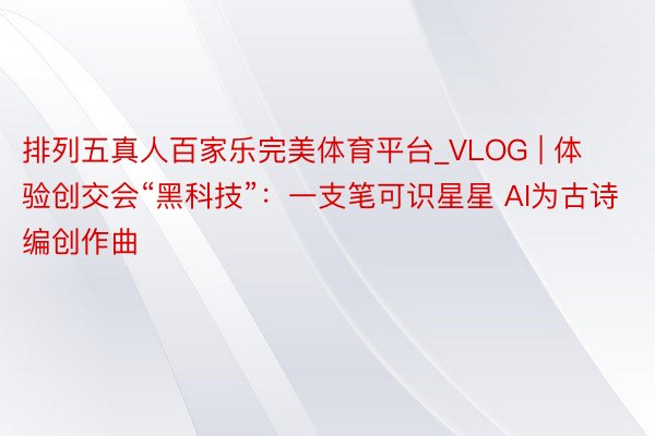 排列五真人百家乐完美体育平台_VLOG | 体验创交会“黑科技”：一支笔可识星星 AI为古诗编创作曲